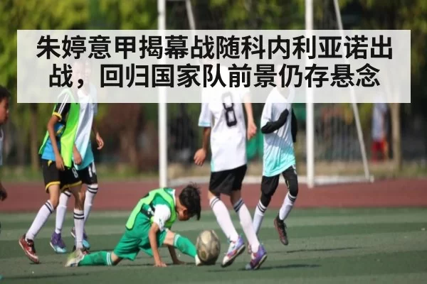 朱婷意甲揭幕战随科内利亚诺出战，回归国家队前景仍存悬念