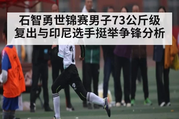石智勇世锦赛男子73公斤级复出与印尼选手挺举争锋分析